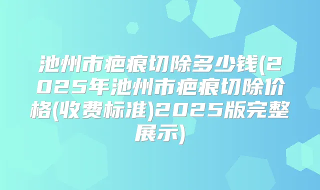 池州市疤痕切除多少钱(2025年池州市疤痕切除价格(收费标准)2025版完整展示)