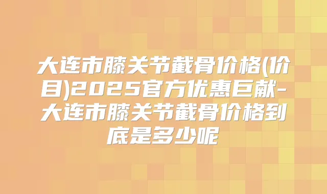 大连市膝关节截骨价格(价目)2025官方优惠巨献-大连市膝关节截骨价格到底是多少呢