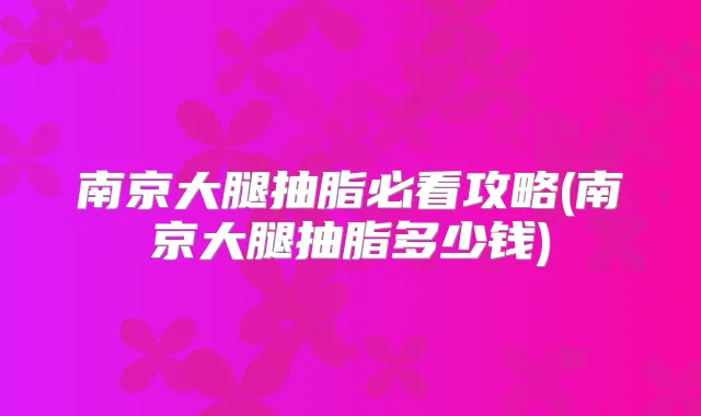 南京大腿抽脂必看攻略(南京大腿抽脂多少钱)