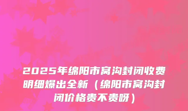 2025年绵阳市窝沟封闭收费明细爆出全新(绵阳市窝沟封闭价格贵不贵呀)