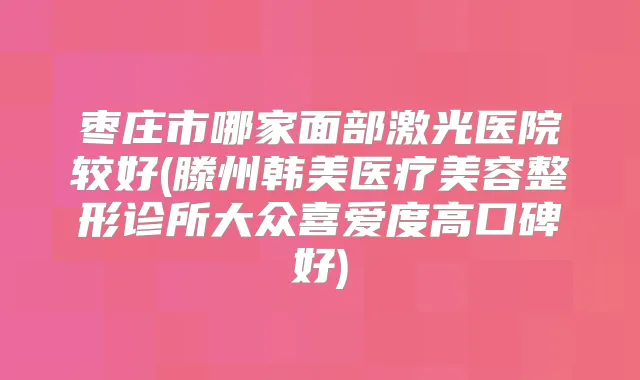 枣庄市哪家面部激光医院较好(滕州韩美医疗美容整形诊所大众喜爱度高口碑好)