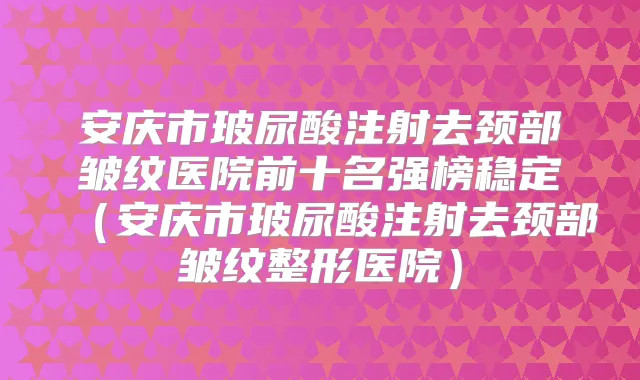 安庆市玻尿酸注射去颈部皱纹医院前十名强榜稳定(安庆市玻尿酸注射去颈部皱纹整形医院)