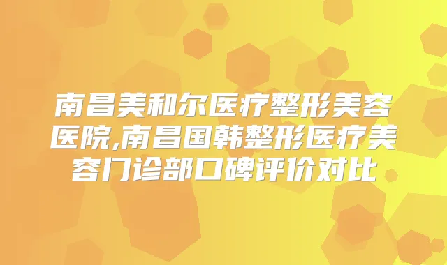 南昌美和尔医疗整形美容医院,南昌国韩整形医疗美容门诊部口碑评价对比