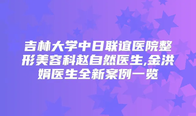 吉林大学中日联谊医院整形美容科赵自然医生,金洪娟医生全新案例一览