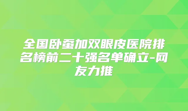 全国卧蚕加双眼皮医院排名榜前二十强名单确立-网友力推