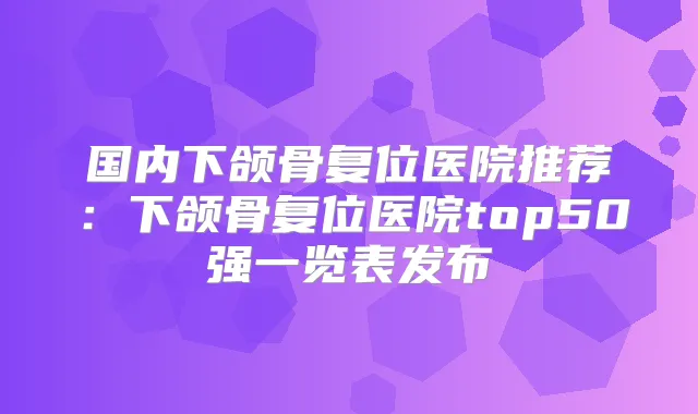 国内下颌骨复位医院推荐:下颌骨复位医院top50强一览表发布