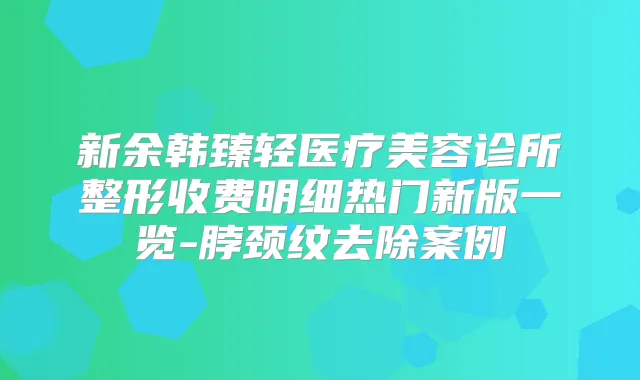 新余韩臻轻医疗美容诊所整形收费明细热门新版一览-脖颈纹去除案例