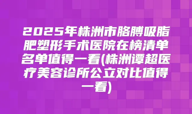 2025年株洲市胳膊吸脂肥塑形手术医院在榜清单名单值得一看(株洲谭超医疗美容诊所公立对比值得一看)