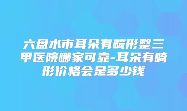 六盘水市耳朵有畸形整三甲医院哪家可靠-耳朵有畸形价格会是多少钱