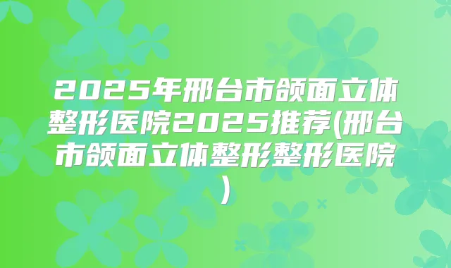 2025年邢台市颌面立体整形医院2025推荐(邢台市颌面立体整形整形医院)