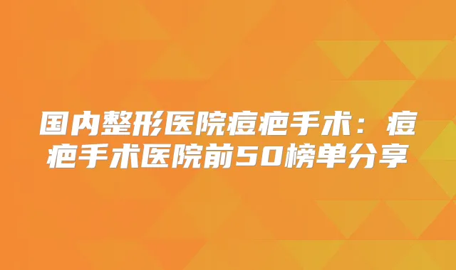 国内整形医院痘疤手术：痘疤手术医院前50榜单分享