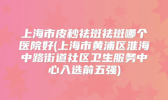上海市皮秒祛斑祛斑哪个医院好(上海市黄浦区淮海中路街道社区卫生服务中心入选前五强)