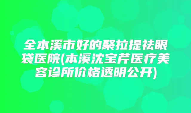 全本溪市好的聚拉提祛眼袋医院(本溪沈宝芹医疗美容诊所价格透明公开)
