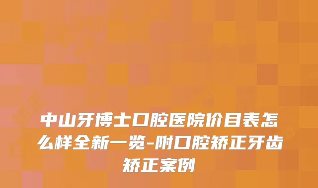 中山牙博士口腔医院价目表怎么样全新一览-附口腔矫正牙齿矫正案例