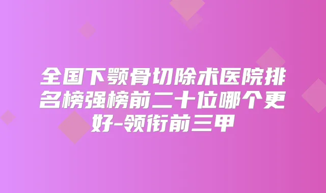 全国下颚骨切除术医院排名榜强榜前二十位哪个更好-领衔前三甲