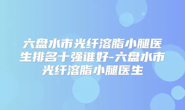 六盘水市光纤溶脂小腿医生排名十强谁好-六盘水市光纤溶脂小腿医生