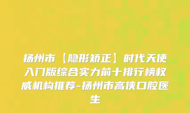 扬州市【隐形矫正】时代天使入门版综合实力前十排行榜机构推荐-扬州市高侠口腔医生