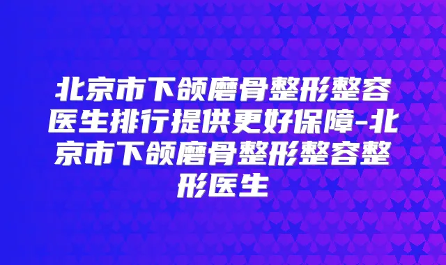 北京市下颌磨骨整形整容医生排行提供更好保障-北京市下颌磨骨整形整容整形医生