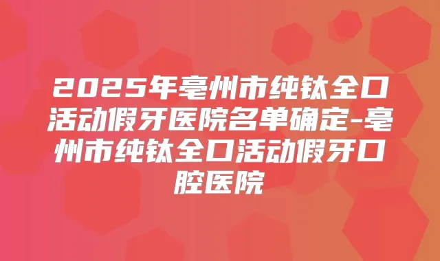 2025年亳州市纯钛全口活动假牙医院名单确定-亳州市纯钛全口活动假牙口腔医院