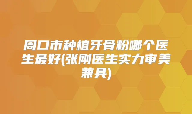 周口市种植牙骨粉哪个医生好(张刚医生实力审美兼具)