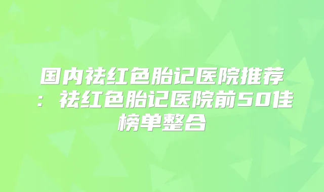 国内祛红色胎记医院推荐:祛红色胎记医院前50佳榜单整合