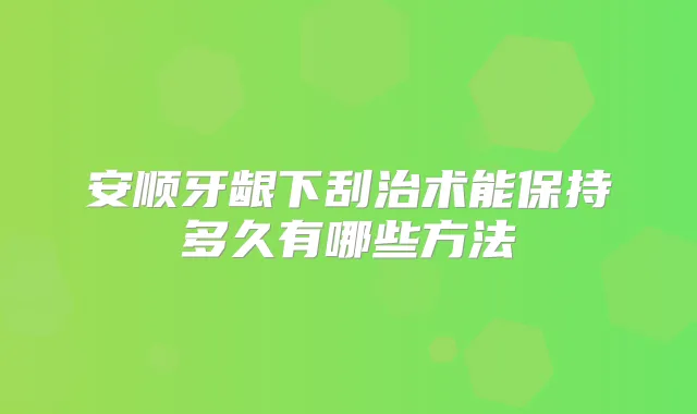 安顺牙龈下刮治术能保持多久有哪些方法