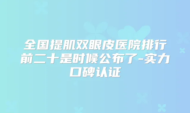 全国提肌双眼皮医院排行前二十是时候公布了-实力口碑认证