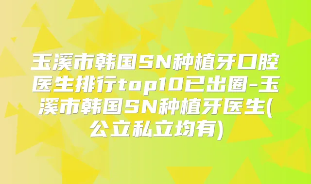 玉溪市韩国SN种植牙口腔医生排行top10已出圈-玉溪市韩国SN种植牙医生(公立私立均有)