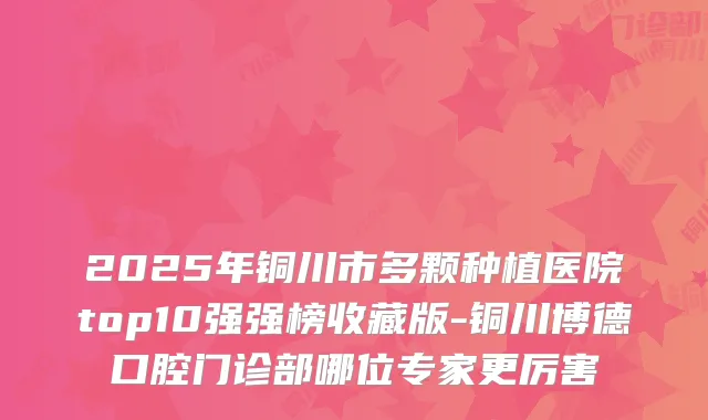 2025年铜川市多颗种植医院top10强强榜收藏版-铜川博德口腔门诊部哪位专家更厉害