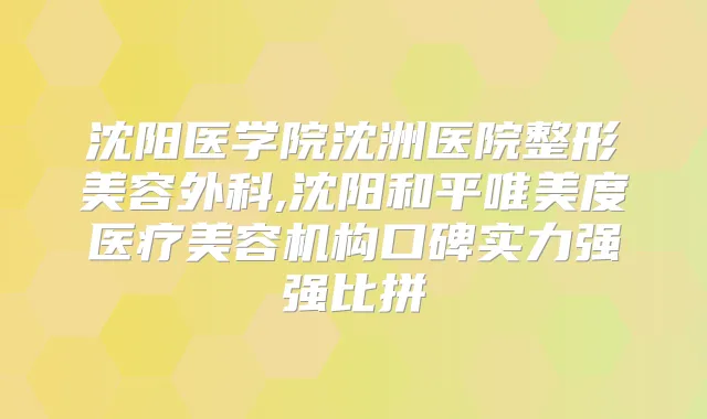 沈阳医学院沈洲医院整形美容外科,沈阳和平唯美度医疗美容机构口碑实力强强比拼