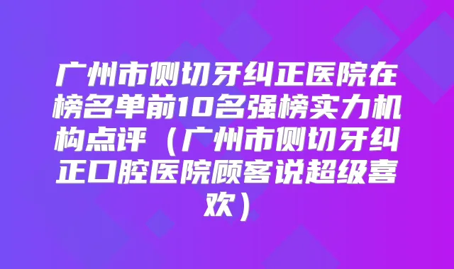 广州市侧切牙纠正医院在榜名单前10名强榜实力机构点评(广州市侧切牙纠正口腔医院顾客说超级喜欢)