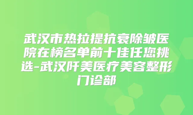 武汉市热拉提抗衰除皱医院在榜名单前十佳任您挑选-武汉阡美医疗美容整形门诊部