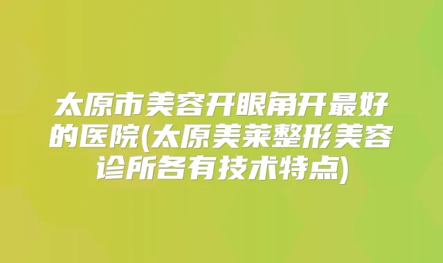 太原市美容开眼角开好的医院(太原美莱整形美容诊所各有技术特点)