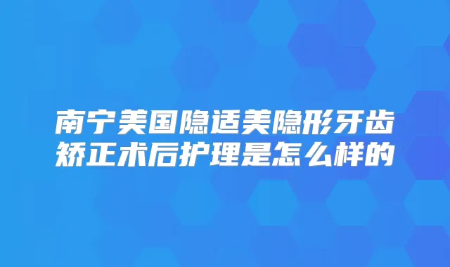南宁美国隐适美隐形牙齿矫正术后护理是怎么样的
