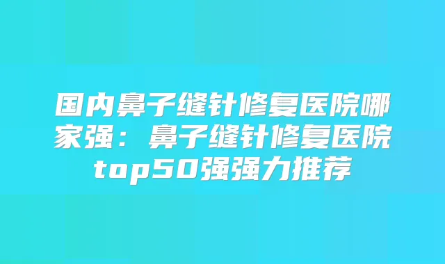 国内鼻子缝针修复医院哪家强：鼻子缝针修复医院top50强强力推荐