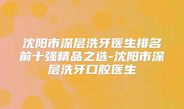 沈阳市深层洗牙医生排名前十强精品之选-沈阳市深层洗牙口腔医生