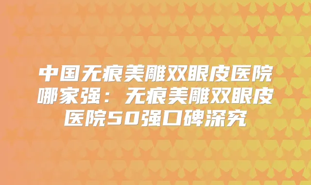 中国无痕美雕双眼皮医院哪家强:无痕美雕双眼皮医院50强口碑深究