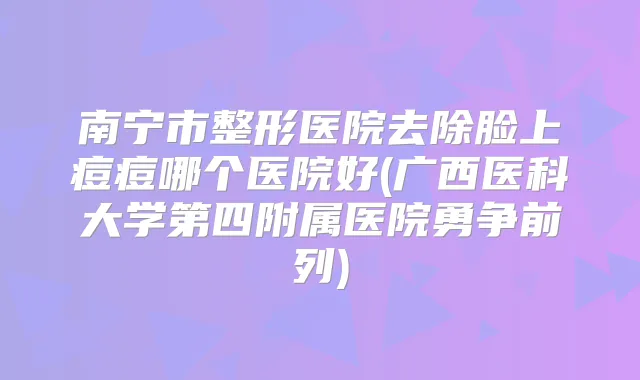 南宁市整形医院去除脸上痘痘哪个医院好(广西医科大学第四附属医院勇争前列)