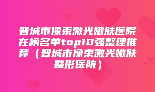 晋城市像束激光嫩肤医院在榜名单top10强整理推荐（晋城市像束激光嫩肤整形医院）