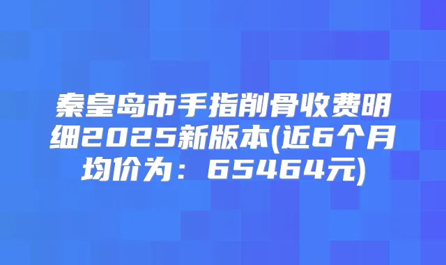 秦皇岛市手指削骨收费明细2025新版本(近6个月均价为：65464元)
