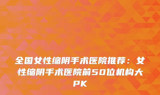 全国女性缩阴手术医院推荐:女性缩阴手术医院前50位机构大PK