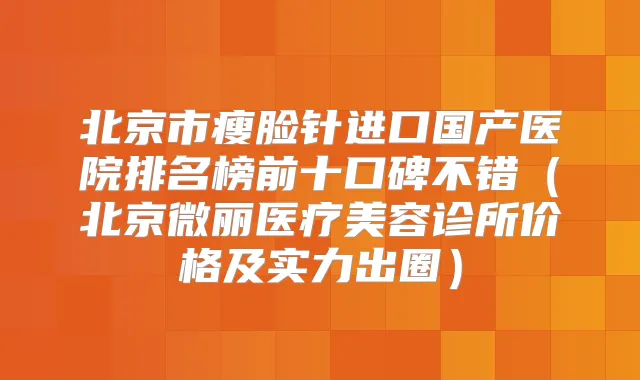 北京市瘦脸针进口国产医院排名榜前十口碑不错（北京微丽医疗美容诊所价格及实力出圈）