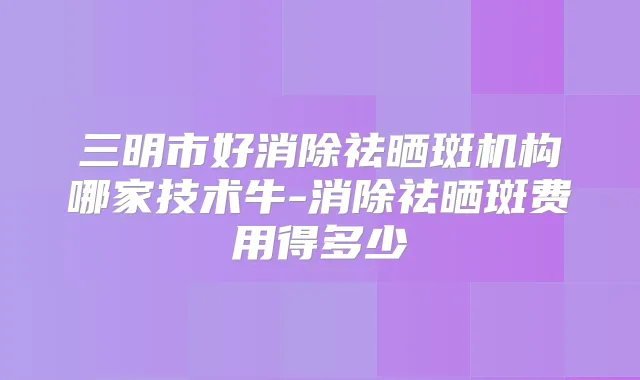 三明市好消除祛晒斑机构哪家技术牛-消除祛晒斑费用得多少