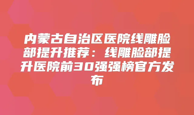 内蒙古自治区医院线雕脸部提升推荐：线雕脸部提升医院前30强强榜官方发布