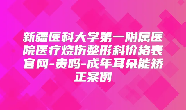 新疆医科大学第一附属医院医疗烧伤整形科价格表官网-贵吗-成年耳朵能矫正案例