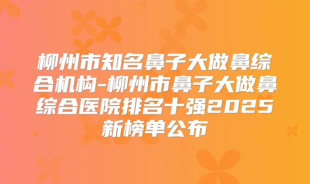 柳州市知名鼻子大做鼻综合机构-柳州市鼻子大做鼻综合医院排名十强2025新榜单公布