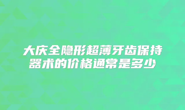 大庆全隐形超薄牙齿保持器术的价格通常是多少