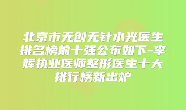 北京市无创无针水光医生排名榜前十强公布如下-李辉执业医师整形医生十大排行榜新出炉