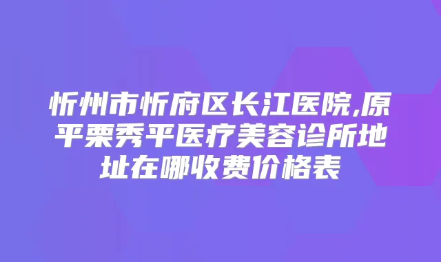 忻州市忻府区长江医院,原平栗秀平医疗美容诊所地址在哪收费价格表