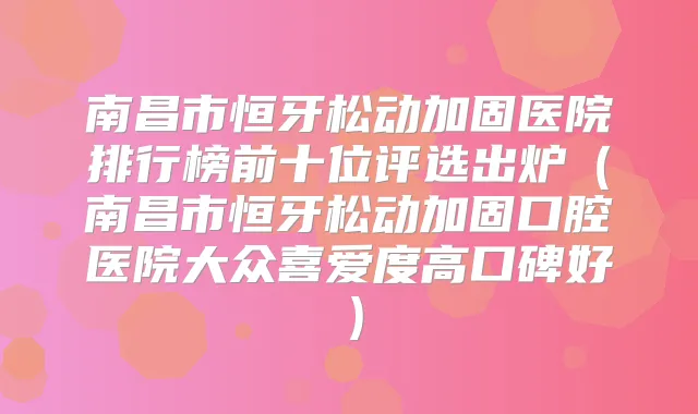 南昌市恒牙松动加固医院排行榜前十位评选出炉（南昌市恒牙松动加固口腔医院大众喜爱度高口碑好）